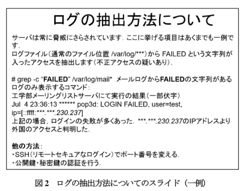 図 2 ログの抽出方法についてのスライド（一例） 実習では、参加者に研修資料とユーザ ID ・パスワード用紙を配布して CentOS の旧バージョン 6.0 と 7.5 のコマンドの違いやセキュリティ設定を実際に操作して体験してもらった。セキュリティ設定として、公 開鍵・秘密鍵認証（図 3 を参照）を一人ずつサーバで設定してもらい、全員設定が完了した。 図 3 秘密鍵・公開鍵設定についてのスライド 研修中は実際にサーバを業務で使用されている受講者や業務の一環として CentOS サーバを使用されて いる受講