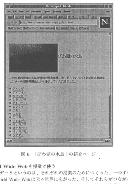 図 6 : r びわ湖の水鳥 J の紹介ページ 世界の WorldWide Web を綬業で使う ただ、こういうデータというのは、それぞれの授業のためにつくった、 一つずつのデータ ベースです。 World Wide Web は元々世界に広がった、そしてそれらがつなが ったデータ ベースです。本来、皆がデータを作って、その世界のデータを皆で使う事ができるという 仕組みになっています 。世界中の Wo r l dWide  Web の上には膨大なデータあ って、それが 時事刻々大変な勢いで増えているのですが、