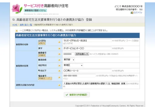 図   23  高齢者居宅生活支援事業を行う者との連携及び協力登録フォーム  表  10  高齢者居宅生活支援事業を行う者との連携及び協力登録フォーム  入力項目一覧  項目名  入力制限  注意事項  事業所の名称 ふりがな 全角かな 150 文字以内  空白は入力不可です 漢字 50 文字以内  事業所の住所 郵便番号 半角数字 7 文字  都道府県 リストの中から選択 市区町村 リストの中から選択 町名以下 75 文字以内  電話番号 半角数字もしくはハイフン 15 で文字以内  連携又は協力の内容 