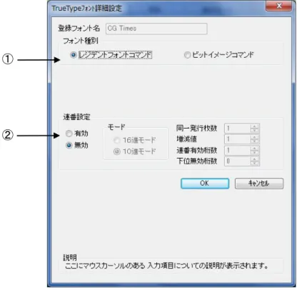 図 1.8.1.「TrueType フォント名」に表示されているフォントを選択し、 「詳細設定」ボタンをクリ ックすることにより、図 1.8.2.「TrueType フォント詳細設定」画面が表示されます。ここでは選 択した TrueType フォントに対して以下の設定をおこなうことができます。  ①レジデントフォントコマンドとして出力するのかビットイメージコマンドとして出力するのかを指  定します。        ②選択した TrueType フォントに連番機能を設定することができます。この機能は「クリエイ