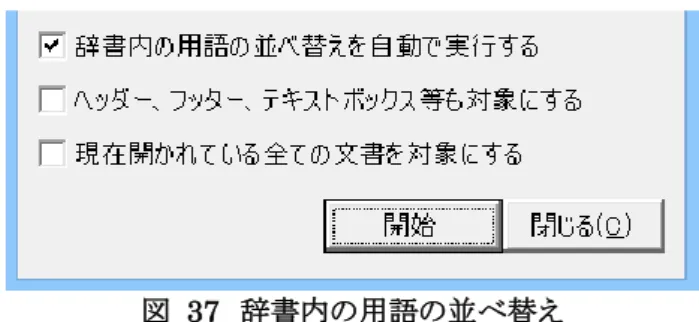図  37  辞書内の用語の並べ替え  ［辞書内の用語の並べ替えを自動で実行する］がオンになっている場合、辞書内の見出し語の文字数の長いもの から順番に置換をします。ファイルの記載を変更するわけではありません。このチェックボックスをオフにすれば、 辞書に記載されている順序で置換できます。  ［現在開かれている全ての文書を対象にする］をオンにすると、Word で開かれている文書を対象に置換を実行し ます。 