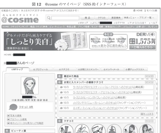 図 12 @cosme のマイページ（SNS 的インターフェース） ッチ商品に出会い PV がゼロではなくなる商品詳細ページは増加しても，総量からすれば大 きなインパクトにはなり得なかったということである。 6 ― 4   SNS 的インターフェースの導入インパクト  最後に 2007 年 1 月に実施した SNS 的インターフェースの導入である。SNS 的インターフ ェースとはログイン時のユーザー初期画面が図 12 のようなマイページになるというもので ある。この仕様の特徴の 1 つは自分がお気に入りに登