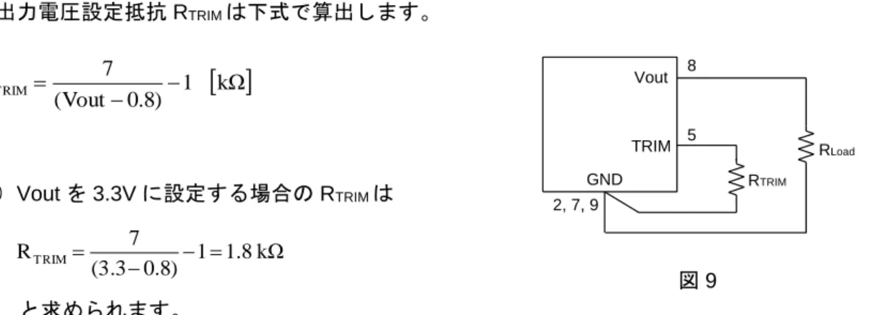 図 9 のように TRIM 端子と GND 端子間に抵抗を接続することによって、出力電圧 Vout を可変し ます。  出力電圧設定抵抗 R TRIM は下式で算出します。   kΩ1 )8.0Vout(7RTRIM      例）Vout を 3.3V に設定する場合の R TRIM は  と求められます。  外部抵抗を算出した後、出力電圧の確認および抵抗値の調整を行って下さい。R TRIM の公差は出力 電圧の公差に影響します。  VoutGND TRIM R LoadRTRIM852, 7,