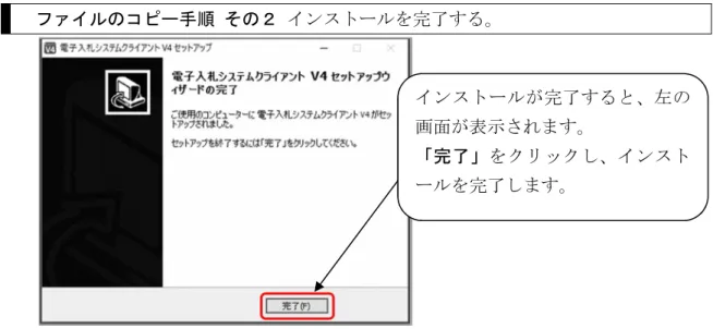 図 3.3.7-1 ファイルコピー開始画面  ファイルのコピー手順  その２  インストールを完了する。  図 3.3.7-2 インストール完了画面  3.3.8  Windows の再起動（修正インストールでの手順）    認証ディスク読込用ドライブを変更するときなど、修正インストールを行う場合は、 インストール完了後に Windows の再起動が必要になります。  電子入札システムのインストール後、自動的に Windows が再起動 することはありません。必ず手動で再起動を実施してください。  電子入札
