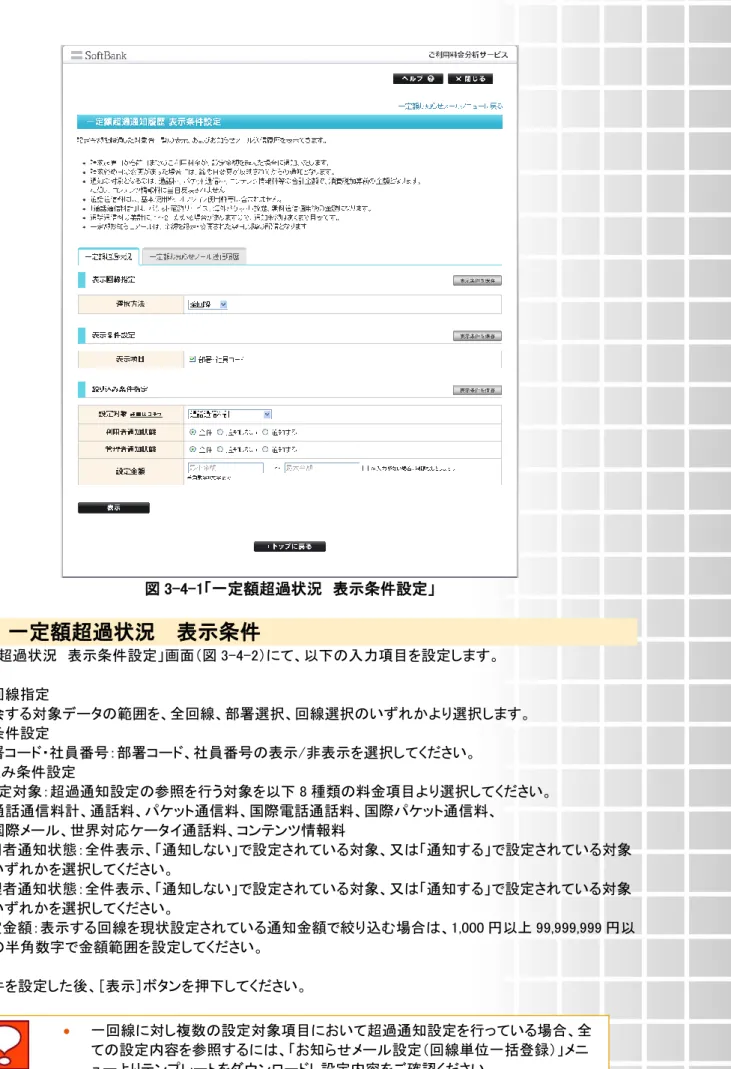 図 3-4-1「一定額超過状況  表示条件設定」  4.1  一定額超過状況  表示条件    「一定額超過状況  表示条件設定」画面（図 3-4-2）にて、以下の入力項目を設定します。  ◆表示回線指定  ⇒照会する対象データの範囲を、全回線、部署選択、回線選択のいずれかより選択します。  ◆表示条件設定  ⇒部署コード・社員番号：部署コード、社員番号の表示/非表示を選択してください。  ◆絞り込み条件設定  ⇒・設定対象：超過通知設定の参照を行う対象を以下 8 種類の料金項目より選択してください。  通