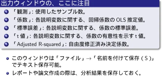 表 4：OLS 推定の結果を示すウィンドウ。⇒ 見るべきものは、次 の通り。 出力ウィンドウの、ここに注目 1 「観測」 ：使用したサンプル数。 2 「係数」 ：各説明変数に関する、回帰係数の OLS 推定値。 3 「標準誤差」 ：各説明変数に関する、係数の標準誤差。 4 「 t 値」 ：各説明変数に関する、係数の有意性を示す t 値。 5 「 Adjusted R-squared」 ：自由度修正済み決定係数。 このウィンドウは「ファイル」→「名前を付けて保存（ S）」 でテキスト保存可能。 レポートや論文