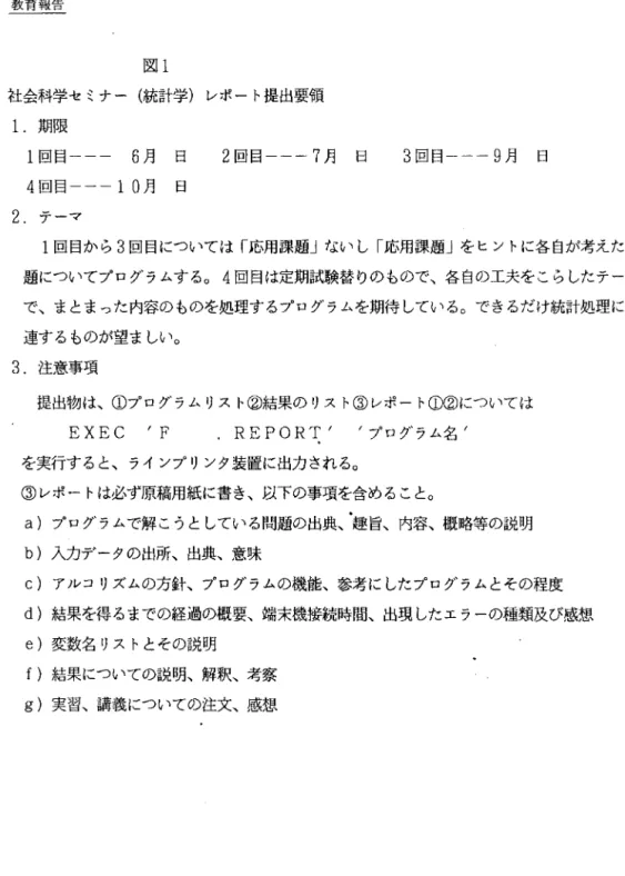 図 l 社会科学セミナー(統計学)レポート提出要領 1.期限 1 回目--- 6 月 日 2 回目一一一 7 月 日 4 回目一一一 10 月 日 2 . テーマ 3 回目 --9 月 日 1 回目から 3 回目については「応用課題」ないし「応用課題」をヒントに各自が考えた問 題についてプログラムする。 4 回目は定期試験替りのもので、各自の工夫をこらしたテーマ で、まとまった内容のものを処理するプログラムを期待している。できるだけ統計処理に関 連するものが望ましい。 3 
