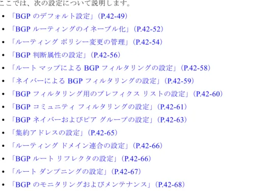 表 42-9 に、 BGP  の基本的なデフォルト設定を示します。すべての特性の詳細については、 『 Cisco IOS  IP Command Reference, Volume 2 of 3: Routing Protocols, Release 12.4 』の特定のコマンドを参照して ください。 表 42-9 BGP  のデフォルト設定 機能 デフォルト設定 集約アドレス ディセーブル：未定義 AS  パス アクセス リスト 未定義 自動サマリー イネーブル 最適パス • ルータはルートを選択する場合