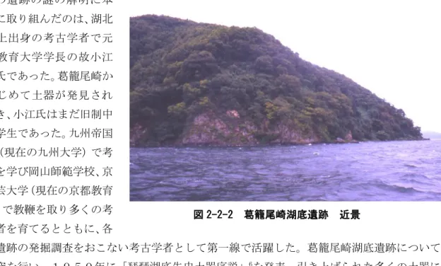 図 2-2-2  葛籠尾崎湖底遺跡  近景 この遺跡の謎の解明に本格的に取り組んだのは、湖北町尾上出身の考古学者で元京都教育大学学長の故小江慶雄氏であった。葛籠尾崎からはじめて土器が発見されたとき、小江氏はまだ旧制中学の学生であった。九州帝国大学（現在の九州大学）で考古学を学び岡山師範学校、京都学芸大学（現在の京都教育大学）で教鞭を取り多くの考 古学者を育てるとともに、各 地の遺跡の発掘調査をおこない考古学者として第一線で活躍した。葛籠尾崎湖底遺跡について も研究を行い、１９５０年に「琵琶湖底先史土器序説」