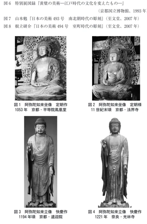図 6 特別展図録『黄檗の美術―江戸時代の文化を変えたもの―』 （京都国立博物館、1993 年） 図 7 山本勉『日本の美術 493 号 南北朝時代の彫刻』（至文堂、2007 年） 図 8 根立研介『日本の美術 494 号 室町時代の彫刻』（至文堂、2007 年） 図 1 阿弥陀如来坐像 定朝作 1053 年 京都・平等院鳳凰堂 図 2 阿弥陀如来坐像 定朝様11 世紀末頃 京都・法界寺 図 3 阿弥陀如来立像 快慶作 1194 年頃 京都・遣迎院 図 4 阿弥陀如来立像 快慶作1221 年 奈良・光林寺