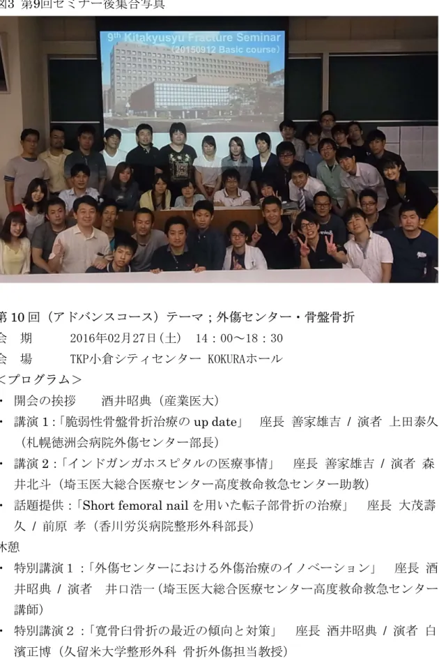 図 3  第 9 回セミナー後集合写真 第 10 回（アドバンスコース）テーマ；外傷センター・骨盤骨折 会  期  2016年02月27日(土)  14：00～18：30  会  場  TKP小倉シティセンター KOKURAホール  ＜プログラム＞ ・ 開会の挨拶  酒井昭典（産業医大）  ・ 講演 1 ： 「脆弱性骨盤骨折治療の up date 」     座長 善家雄吉   /  演者 上田泰久 （札幌徳洲会病院外傷センター部長） ・ 講演 2 ： 「インドガンガホスピタルの医療事情」  座長 善家雄吉