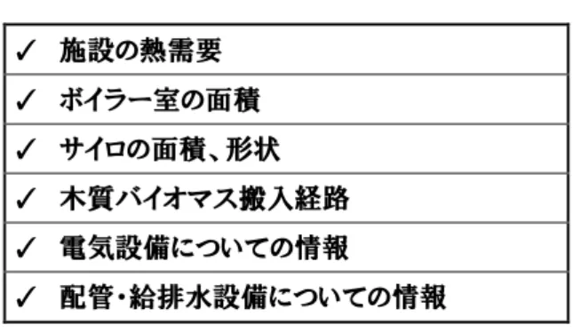 図表 4-1  詳細設計に必要な主な項目  ✓  施設の熱需要  ✓  ボイラー室の面積  ✓  サイロの面積、形状  ✓  木質バイオマス搬入経路  ✓  電気設備についての情報  ✓  配管・給排水設備についての情報  (2) 37B 発注仕様書作成と業者選定  設計を依頼した事業者から得た提案内容（詳細設計書）をもとに、発注者は仕様書を作成し ます。民間企業の場合は、複数のボイラー施工業者へ仕様書を示し、導入費用等条件を比較 して業者を選定します。  行政については、入札やプロポーザルといった所定の方