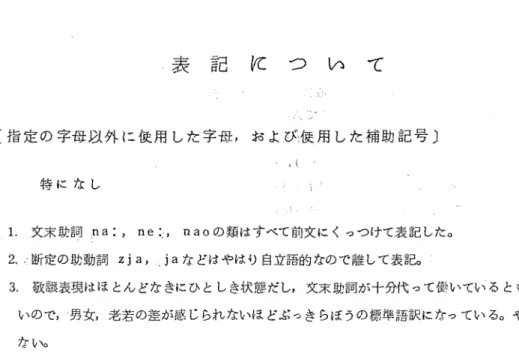 表 記 に つ い て 〔指定の字母以外に硬用した字母，および彼用した補助記号〕                      吹｛    特になし 1．文末助詞：na：，ne：：t naoの類はすべて前文にくっつけて表記した。 2．、趨淀の助動詞zja， jaなどはやはり自立語的なので離して表記。： 3，敬譲表現はほとんどなきにひとしき状態だし，文末助詞が十分代って働いているとも思え、な いので，−男女，老若の差が感じられないほどぶっきらぼうの標準語訳になっている。やむを得 ない。 一4 一一