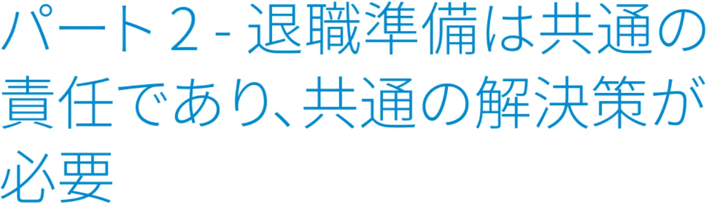 図表	5   退職後の生活資金準備に対する考え方の日本人の傾向 パート 2 - 退職準備は共通の責任であり、共通の解決策が必要 寿命の延伸に伴い、退職後のセカンドライフの期間もより長くなっています。この長期化したセカンドライフで必要な資金準備に対して三つの柱があります。まず、国は個人の退職貯蓄のための制度を作り、どのように投資すればよいかを示すこと。次に企業は従業員が退職準備を行うための仕組みを用意し、同時に企業拠出も行うこと。最後に、個人は自助努力で給与の一部から十分な貯蓄を行うこと。そしてこれらをただち