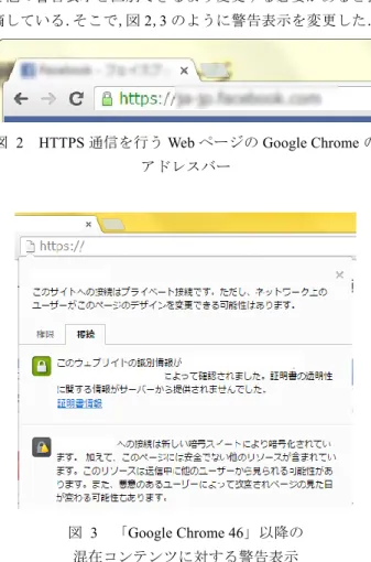 図  2  HTTPS 通信を行う Web ページの Google Chrome の アドレスバー  図  3  「Google Chrome 46」以降の  混在コンテンツに対する警告表示    これらのような変更に対して，Felt らは評価実験を実施 したが，ユーザに警告内容が適切に伝わっているかについ て，従来の表示との差があまりみられないという結果にな った．しかし一方で，視覚的な変化によって，30%のユー ザはより安全な選択を行ったことも分かっている．  3