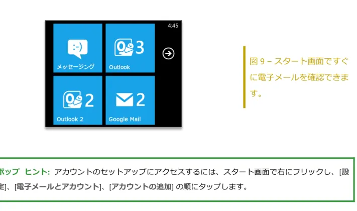 図 9 – スタート画面ですぐ に電子メールを確認できま す。  ポップ  ヒント:  ゕカウントのセットゕップにゕクセスするには、スタート画面で右にフリックし、[ 設 定 ]、[ 電子メールとアカウント ]、[ アカウントの追加 ] の順にタップします。   受信トレイ ビュー - 新機能  すぐに整理できます。電子メール  メッセージは、すべて、未読、緊急、フラグ付き電子メール 別に自動的にフゖルター処理されるので、さまざまな角度から受信トレ゗を見て、必要な作業 をすばやく見つけることができます。  