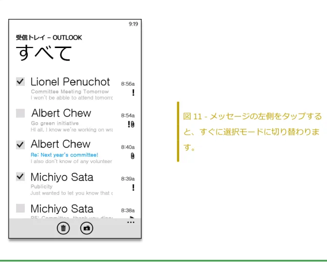 図 11 - メッセージの左側をタップする と、すぐに選択モードに切り替わりま す。  ポップ ヒント: ゕプリケーション バーから選択モードに切り替えるには、[ 選択 ]   をタップします。   スケジュールの確認  会議が長引いて次の会議に大急ぎで向かった経験はありませんか。また、会議の場所までの道 順が必要なこともあります。スマートフォンで短くて簡単ないくつかの手順を実行するだけで、 このような状況に対応できます。  予定表ビュー - 新機能と強化機能  スケジュールを一目で確認できます。新しい予定