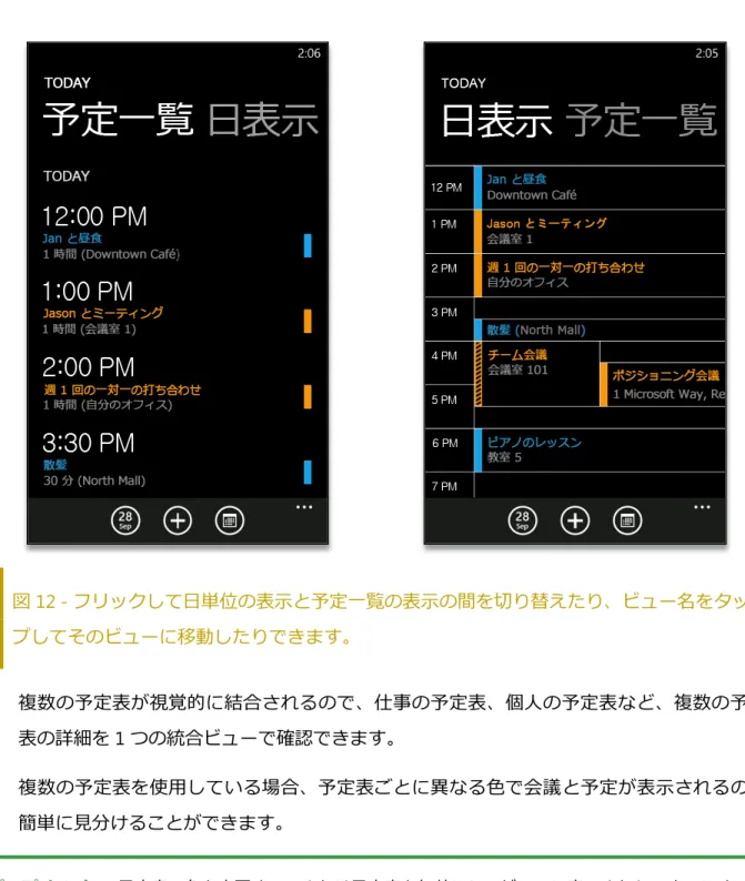 図 12 - フリックして日単位の表示と予定一覧の表示の間を切り替えたり、ビュー名をタッ プしてそのビューに移動したりできます。    複数の予定表が視覚的に結合されるので、仕事の予定表、個人の予定表など、複数の予定 表の詳細を 1 つの統合ビューで確認できます。    複数の予定表を使用している場合、予定表ごとに異なる色で会議と予定が表示されるので、 簡単に見分けることができます。   ポップ  ヒント:    予定表の色を変更する、または予定表を無効にしてビューに表示されないようにするに は、日単位