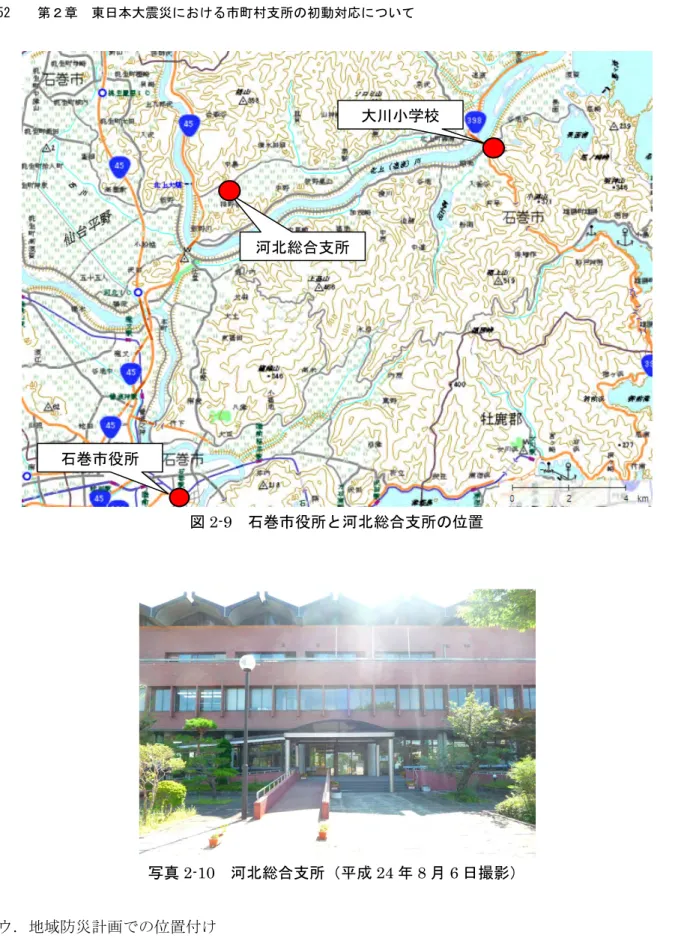 図 2-9  石巻市役所と河北総合支所の位置  写真 2-10  河北総合支所（平成 24 年 8 月 6 日撮影）  ウ．地域防災計画での位置付け    災害対策本部支部として位置付けられており、河北総合支所管内の被害状況の収集及び災害対 応については、河北総合支所の責任のもとに行うこととなっていた。また、兼務ではあるが、防 災担当職員も 2 名在籍していた。  エ．防災行政無線の整備状況    合併後の石巻市として全域をカバーできる防災行政無線は未整備であった。そのため、合併以河北総合支所 石巻市役所 
