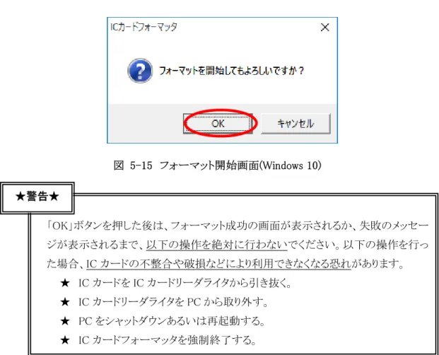 図  5-15  フォーマット開始画面(Windows 10)  「OK」ボタンを押した後は、フォーマット成功の画面が表示されるか、失敗のメッセー ジが表示されるまで、以下の操作を絶対に行わないでください。以下の操作を行っ た場合、IC カードの不整合や破損などにより利用できなくなる恐れがあります。  ★ IC カードを IC カードリーダライタから引き抜く。  ★ IC カードリーダライタを PC から取り外す。  ★ PC をシャットダウンあるいは再起動する。  ★ IC カードフォーマッタを強制終了す