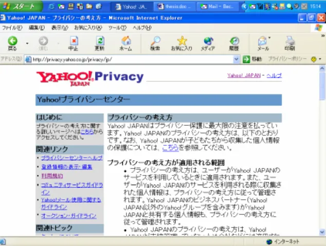 図 1 Yahoo! Japan のプライバシーポリシー  実際のウェブサイトを見ると、プライバシーポリシーは概ね以下のような内容で構成され ている。  z  どのような目的で、どのような個人情報を取得しているか(利用の目的と範囲)  z  どの段階で、どういう方法で取得しているか(取得の方法)  z  他の第三者に供与することはないか(第三者利用の有無)  z  どう保護、保管しているか(保管方法、セキュリティの確保)  z  収集された個人情報の誤りを修正、あるいは自己意志により削除できること(正確性)