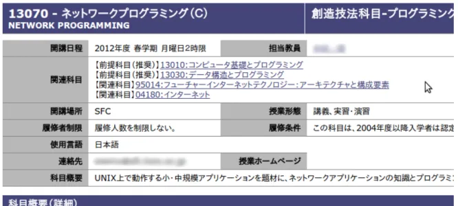 図 2.1: シラバスの例 しくは必須の前提となる科目が挙げられていることがあるが，これらは独立度の高 い科目に対して弱く，またその科目同士がどのように関連しているのかが不明瞭で あることが多いため，履修選択の手助けとして十分とは言えない． (2) 授業の雰囲気 シラバスは一般的に文字情報のみであるため，文字情報では表現のしづらい情報， すなわち授業の雰囲気などを事前に把握することが困難である．大学により科目の 履修者に対して授業についてのアンケートを行い，その回答をシラバスに公開して いる場合がある．該当