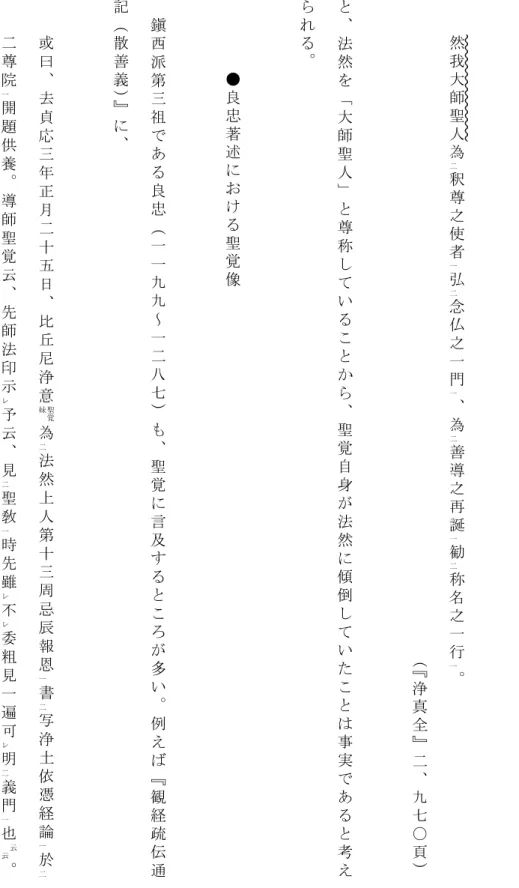 表 白 文 』 に は 、然我大師聖 人 為 釈 尊 之 使 者 弘 念 仏 之 一 門 、 為 善 導 之 再 誕 勧 称 名 之 一 行 。二一二一二一二一（『 浄 真 全 』 二 、 九 七 〇 頁 ）と、法然を「大師聖人」と尊称していることから、聖覚自身が法然に傾倒していたことは事実であると考えられる。●良忠著述における聖覚像鎭西派第三祖である良忠（一一九九～一二八七）も、聖覚に言及するところが多い。例えば『観経疏伝通記（散善義）』に、或曰、去貞応三年正月二十五日、比丘尼浄意為法然上人第十三周忌辰報