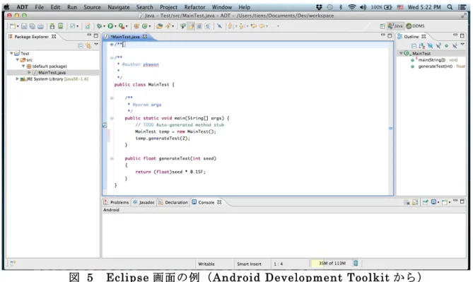 図  5   Eclipse 画面の例（ Android Development Toolkit から）  Eclipse の特徴としてプラグインという仕組みにより、様々な機能のツール を統一的なインターフェースで統合することが可能であることが挙げられ る。このプラグインによる拡張により、Eclipse は標準 Java アプリケーシ ョンの他、様々なウェブアプリケーションフレームワーク上のアプリケーシ ョン、さらに最近はモーバイル環境である Android など、多様な環境で動作 するアプリケーション作成