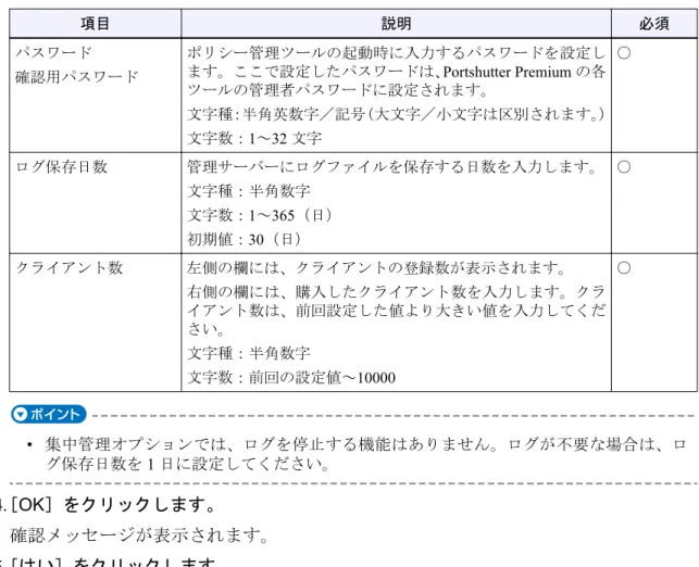 表 4.3-1 サーバー情報設定項目 項目 説明 必須 パスワード 確認用パスワード ポリシー管理ツールの起動時に入力するパスワードを設定します。ここで設定したパスワードは、Portshutter Premium の各 ツールの管理者パスワードに設定されます。 文字種：半角英数字／記号（大文字／小文字は区別されます。 ） 文字数：1～32 文字 ○ ログ保存日数 管理サーバーにログファイルを保存する日数を入力します。 文字種：半角数字 文字数： 1～365（日） 初期値：30（日） ○ クライアント数 左側