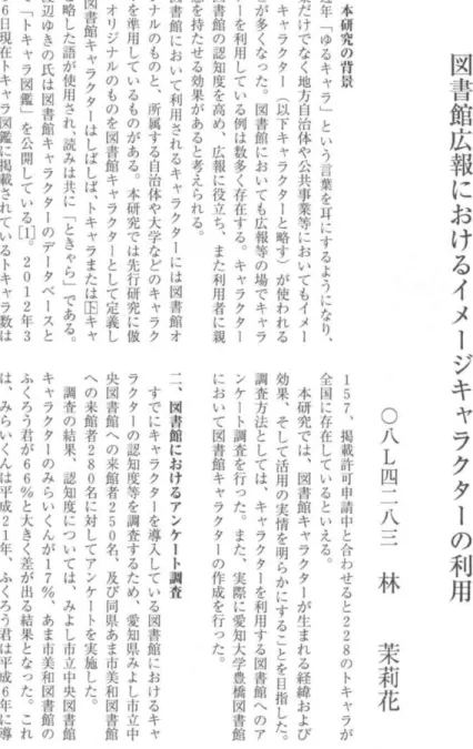 図 書 館 広 報 に お け る イ メ ー ジ キ ャ ラ ク タ ー の 利 用〇八L四二八三林 茉 莉 花一︑本研究の背景近年﹁ゆるキャラ﹂という言葉を耳にするようになり︑企業だけでなく地方自治体や公共事業等においてもイメージ・キャラクタi(以下キャラクターと略す)が使われることが多くなった︒図書館においても広報等の場でキャラクターを利用している例は数多く存在する︒キャラクターは図書館の認知度を高め︑広報に役立ち︑また利用者に親近感を持たせる効果があると考えられる︒図書館において利用されるキャラクタ