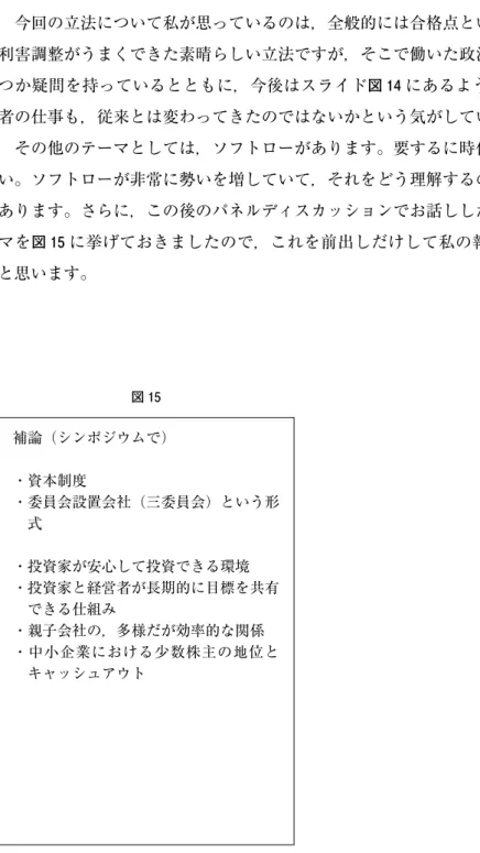 図 15 補論（シンポジウムで） ・資本制度 ・委員会設置会社（三委員会）という形 式 ・投資家が安心して投資できる環境 ・投資家と経営者が長期的に目標を共有 できる仕組み ・親子会社の，多様だが効率的な関係 ・中小企業における少数株主の地位と キャッシュアウト いかと思っています。結びに代えて  今回の立法について私が思っているのは，全般的には合格点といいますか，関係者の利害調整がうまくできた素晴らしい立法ですが，そこで働いた政治の力学という点で幾つか疑問を持っているとともに，今後はスライド図 14にある