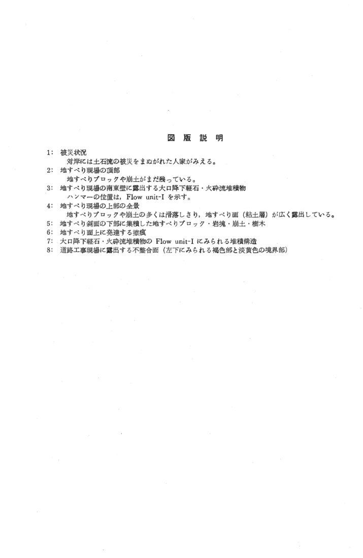 図 版 説 明 1:被災状況 対岸には土石流の被災をまぬがれた人家がみえる｡ 2:地すべり現場の頚部 地すべりブロックや崩土がまだ残っている｡ 3:地すべり現場の南東壁に露出する大口降下軽石･火砕流堆積物 ハンマ‑の位置は, Flow unit‑Iを示す｡ 4:地すべり現場の上部の全景 地すべりブロックや崩土の多くは滑落しさり,地すべり面(粘土層)が広く露出している｡ 5:地すべり斜面の下部に集積した地すべりブロック･岩塊･崩土･樹木 6:地すべり面上に発達する擦痕 7: .大口降下軽石･火砕流堆積物のFl