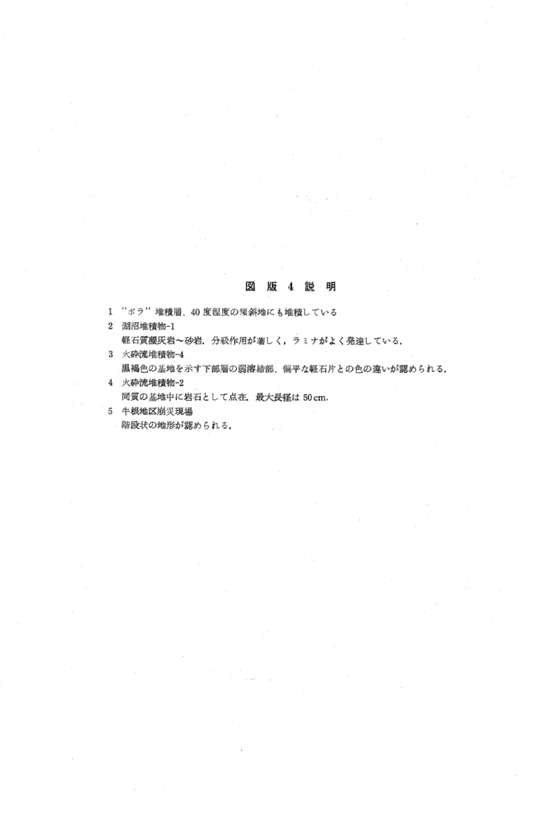 図 版 4 説 明 1 "ボデ'堆積層. 40度程度の傾斜地にも堆積している 2 湖沼堆積物‑1 軽石質凝灰岩〜砂岩.分級作用が著しく,ラミナがよく発達している. 3 火砕流堆積物‑4 黒褐色の基地を示す下部層の弱溶綾部.偏平な軽石片との色の違いが認められる