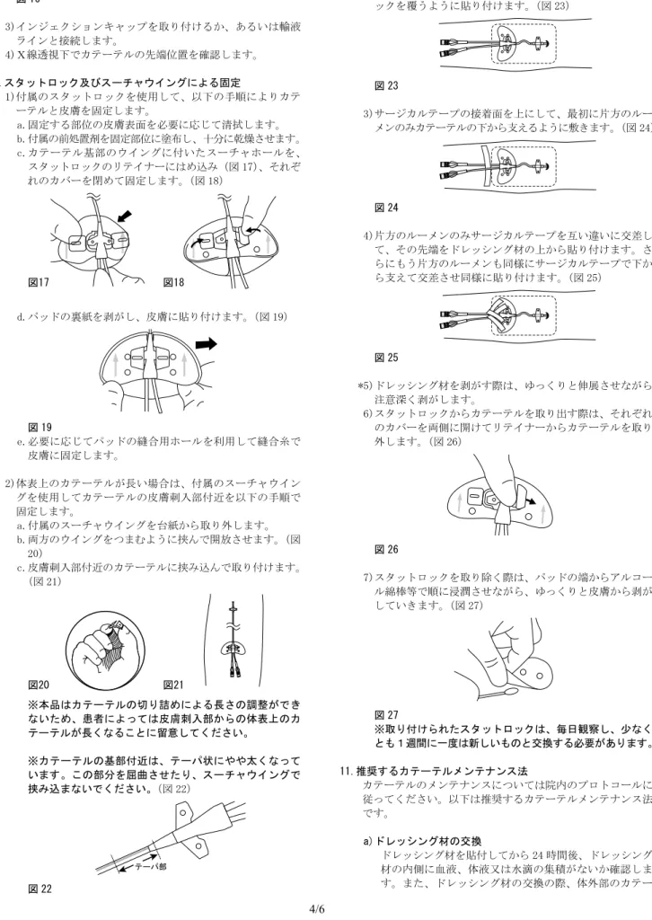 図 16 3)インジェクションキャップを取り付けるか、あるいは輸液 ラインと接続します。 4)Ｘ線透視下でカテーテルの先端位置を確認します。 9.スタットロック及びスーチャウイングによる固定 1)付属のスタットロックを使用して、以下の手順によりカテ ーテルと皮膚を固定します。 a.固定する部位の皮膚表面を必要に応じて清拭します。 b.付属の前処置剤を固定部位に塗布し、十分に乾燥させます。 c.カテーテル基部のウイングに付いたスーチャホールを、 スタットロックのリテイナーにはめ込み（図 17） 、それぞ れの