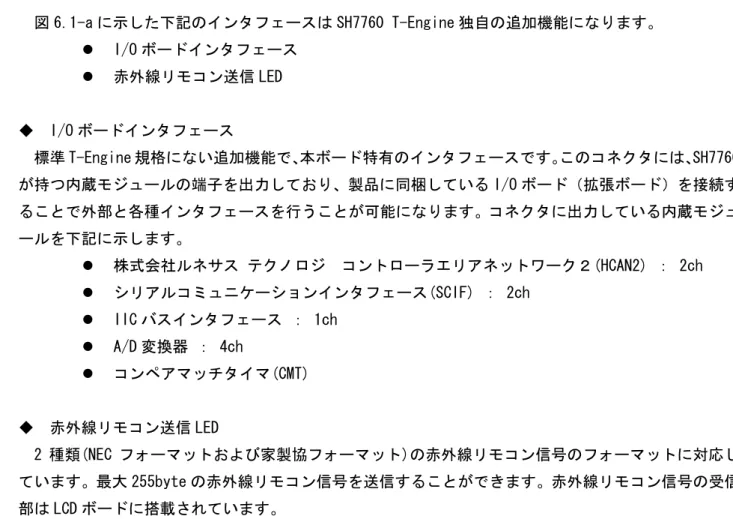 図 6.1-a に示した下記のインタフェースは SH7760 T-Engine 独自の追加機能になります。  z  I/O ボードインタフェース  z  赤外線リモコン送信 LED  ◆  I/O ボードインタフェース  標準 T-Engine 規格にない追加機能で、 本ボード特有のインタフェースです。このコネクタには、SH7760 が持つ内蔵モジュールの端子を出力しており、製品に同梱している I/O ボード（拡張ボード）を接続す ることで外部と各種インタフェースを行うことが可能になります。コネクタに出力し
