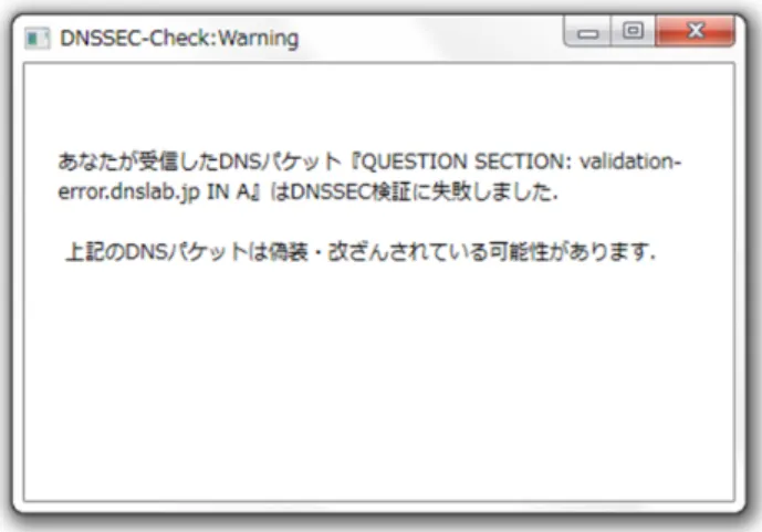 図 10 「 validation-error.dnslab.jp 」に対するポップアップ通知 検証に失敗した際，それが鍵の更新ミスなどの DNSSEC 運用面でのミスが原因であっても，名前解決不能となり， 応答として「 SERVFAIL 」を返す．しかし，本システムで は， DNSSEC 検証に失敗した場合，名前解決不能とせずに 名前解決の結果を返して， DNSSEC 検証の失敗をポップ アップを用いてユーザに通知して注意を喚起する．これに より， DNSSEC 運用面でのミスによって DNSSEC 検証