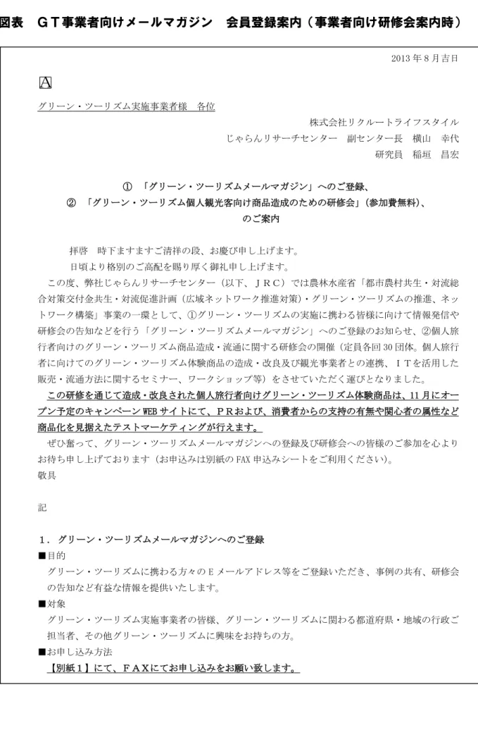 図表  ＧＴ事業者向けメールマガジン  会員登録案内（事業者向け研修会案内時）  2013 年 8 月吉日  □ Ａ  グリーン・ツーリズム実施事業者様  各位  株式会社リクルートライフスタイル  じゃらんリサーチセンター  副センター長  横山  幸代    研究員  稲垣  昌宏  ①  「グリーン・ツーリズムメールマガジン」へのご登録、  ②  「グリーン・ツーリズム個人観光客向け商品造成のための研修会」（参加費無料）、  のご案内  拝啓  時下ますますご清祥の段、お慶び申し上げます。  日頃より