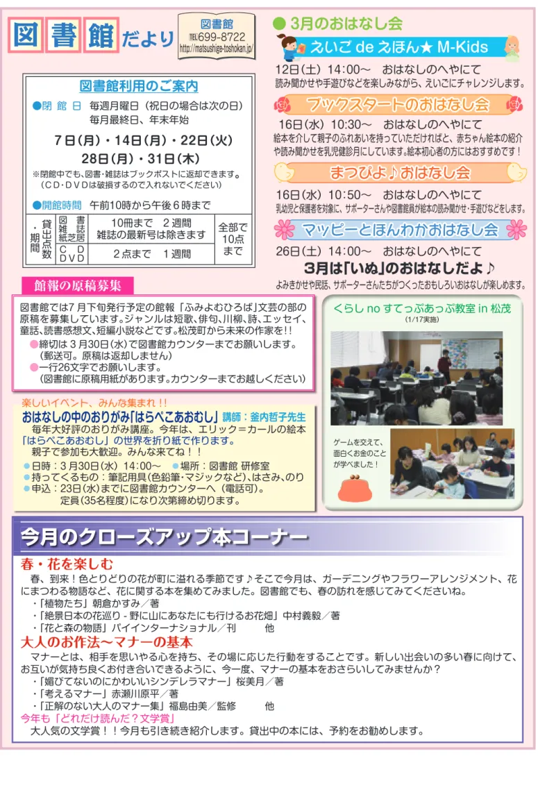 図 書 館 だより http://matsushige-toshokan.jp/ 今月のクローズアップ本コーナー 春・花を楽しむ  春、到来！色とりどりの花が町に溢れる季節です♪そこで今月は、ガーデニングやフラワーアレンジメント、花 にまつわる物語など、花に関する本を集めてみました。図書館でも、春の訪れを感じてみてくださいね。  ・「植物たち」朝倉かすみ／著  ・「絶景日本の花巡り - 野に山にあなたにも行けるお花畑」中村義毅／著  ・「花と森の物語」パイインターナショナル／刊   他 大人のお作法∼マナー