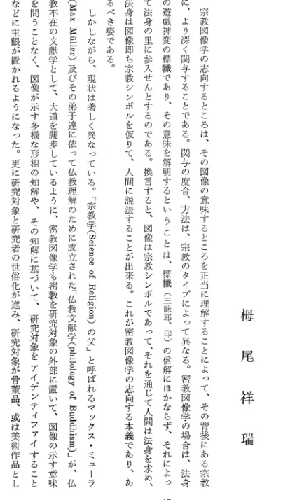 図 像 学 の 効 用 栂 尾 祥 瑞宗教図像学の志向するところは、その図像の意味するところを正当に理解することによって、その背後 に あ る 宗 教に、より深く関与することである。関与の度合、方法は、宗教のタイプによって異なる。密教図像学の場合は、法身の遊戯神変の標幟であり、その意味を解明するということは、標幟(三昧耶、印)の信解にほかならず、それによ って法身の里に参入せんとするのである。換言すると、図像は宗教シンボルであって、それを通じて人間は法身を求め、法身は図像即ち宗教シンボルを仮りて、人間に説法