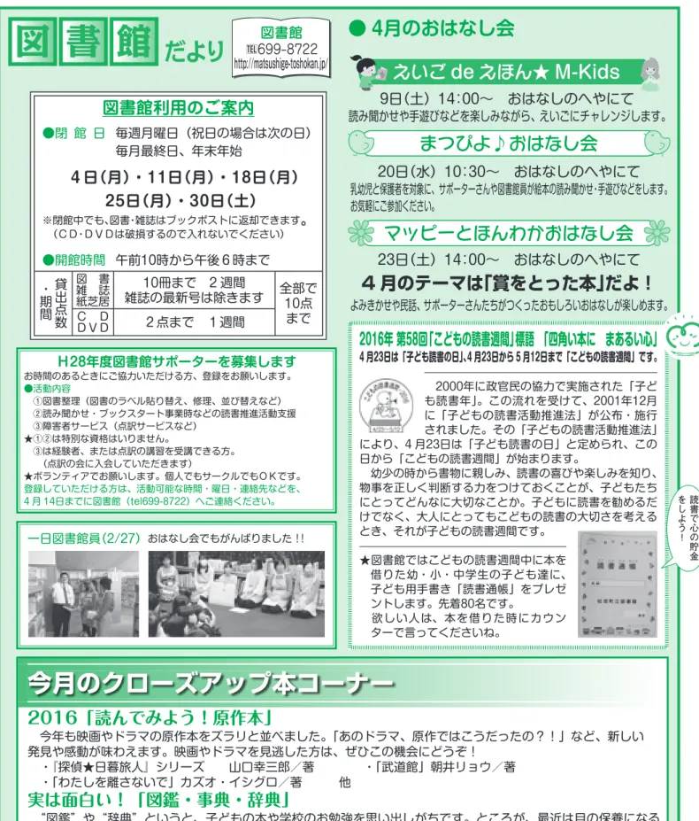 図 書 館 だより http://matsushige-toshokan.jp/ 今月のクローズアップ本コーナー 2016「読んでみよう！原作本」  今年も映画やドラマの原作本をズラリと並べました。「あのドラマ、原作ではこうだったの？！」など、新しい 発見や感動が味わえます。映画やドラマを見逃した方は、ぜひこの機会にどうぞ！  ・『探偵★日暮旅人』シリーズ  山口幸三郎／著    ・「武道館」朝井リョウ／著  ・「わたしを離さないで」カズオ・イシグロ／著   他 実は面白い！「図鑑・事典・辞典」  “図鑑”