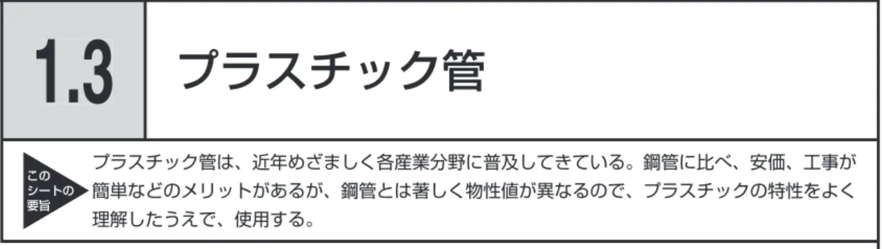 表 1.3.1　鋼管と比較したプラスチック管の物性 項　目 プラスチック管は鋼管と比較して 重さ 軽い 強度 弱い クリープ 常温でクリープする ヤング率 1/100 〜 3/100 程度 耐熱性 使用限界 60 〜 90 ℃ 絶縁抵抗 大きい 線膨張率 5 〜 10 倍、あるいはそれ以上 熱伝導率 小、保温効果あり 発錆 さびない 耐薬品性 耐酸、耐アルカリなど 耐紫外線 弱い コスト 安い  プラスチック管の特徴 　プラスチック管は、金属管に比べ一般に耐熱性、耐圧性に劣るが、軽量、弾性に富み、施工 が簡