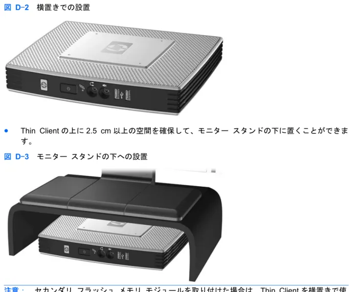 図  D-2   横置きでの設置 ● Thin Client の上に 2.5 cm 以上の空間を確保して、モニター スタンドの下に置くことができま す。 図  D-3   モニター スタンドの下への設置 注意： セカンダリ フラッシュ メモリ モジュールを取り付けた場合は、Thin Client を横置きで使 用したりモニター スタンドの下に置いて使用したりしないでください。