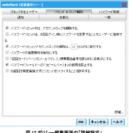 図 12 ポリシー編集画面の「詳細設定」  6-2  手順 2：本人確認の設定  1.  「設定」→「セルフサービス」→「マルチファクタ認証」をクリックします  2.  ポリシーを選択し、本人確認方法を選択します。セキュリティ質問 ＆回答、認証コード、Google  Authenticator 等のいずれか、または複数を使用することができます  3
