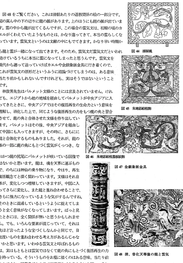 図 4 8 をご覧くださし、。これは清朝あたりの道教関係の絵の一部分です。 図の真ん中の下の辺りに龍の顔があります。上のほうにも龍の顔が出ていま す。雲の中から龍が出てくるんですが、この場合の雲気文は、初期の頃のカ エルがくわえていたようなものとは、かなり違ってきて、本当の雲らしくな っています。雲気文というのは文献の中にもでてきます。かなり早い時期か ら龍と雲が一緒になって出てきます。そのため、雲気文だ雲気文だといわれ 図 4 4 漆扉風 続けているうちに本当に雲になってしまったと思うんです。雲気文を 現