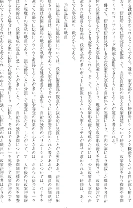 図 る 役 割 が 求 め ら れ る と こ ろ で あ る ︒ 近 年 ︑ 東 京 都 の よ う に 研 修 所 に シ ン ク タ ン ク 機 能 を も た せ る 自 治 体 も 増 え ており︑研修所に専任研究員を配置して︑当該自治体の抱える政策課題について研究し︑政策提言を行う機能や条例づくりのコンサルティング機能を活用できるようにすることが適当と考えら()れる︒19併せて︑研修所研修以外にも公共政策系大学院と自治体との連携により︑庁内公募により選抜した職員を各自治体の政策課題をたずさえて大