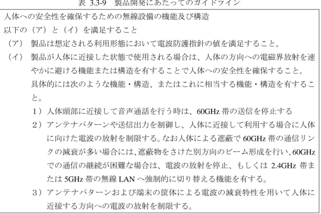 表  3.3-9  製品開発にあたってのガイドライン  人体への安全性を確保するための無線設備の機能及び構造  以下の（ア）と（イ）を満足すること  （ア） 製品は想定される利用形態において電波防護指針の値を満足すること。  （イ） 製品が人体に近接した状態で使用される場合は、人体の方向への電磁界放射を速 やかに避ける機能または構造を有することで人体への安全性を確保すること。  具体的には次のような機能・構造、またはこれに相当する機能・構造を有するこ と。  １）人体頭部に近接して音声通話を行う時は、60G