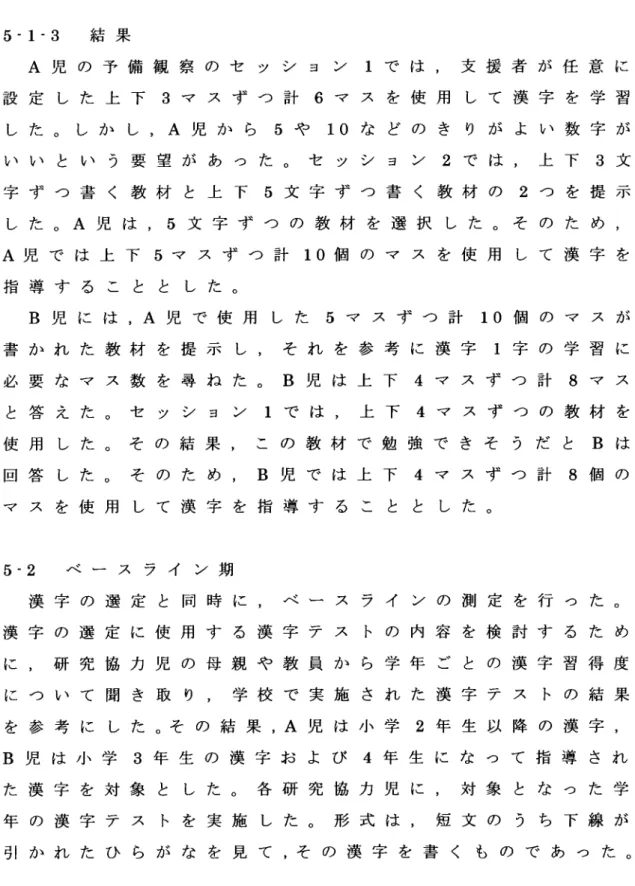 Table 2 B児 の 予 備 観 察 で 指 導 し た 漢 字 反 復 練 習 セ ル フ チ ェ ッ ク セ   ッ   シ   ョ   ン  1 5‐ 1‐ 3  結 果 A児 の 予 備 観 察 の セ ッ シ ョ ン 1で は ,支 援 者 が 任 意 に 設 定 し た 上 下 3マ ス ず つ 計 6マ ス を 使 用 し て 漢 字 を 学 習 し た 。 し か し ,A児 か ら 5や 10な ど の き り が よ い 数 字 が い い と い う 要 望 が あ つ た 。 セ