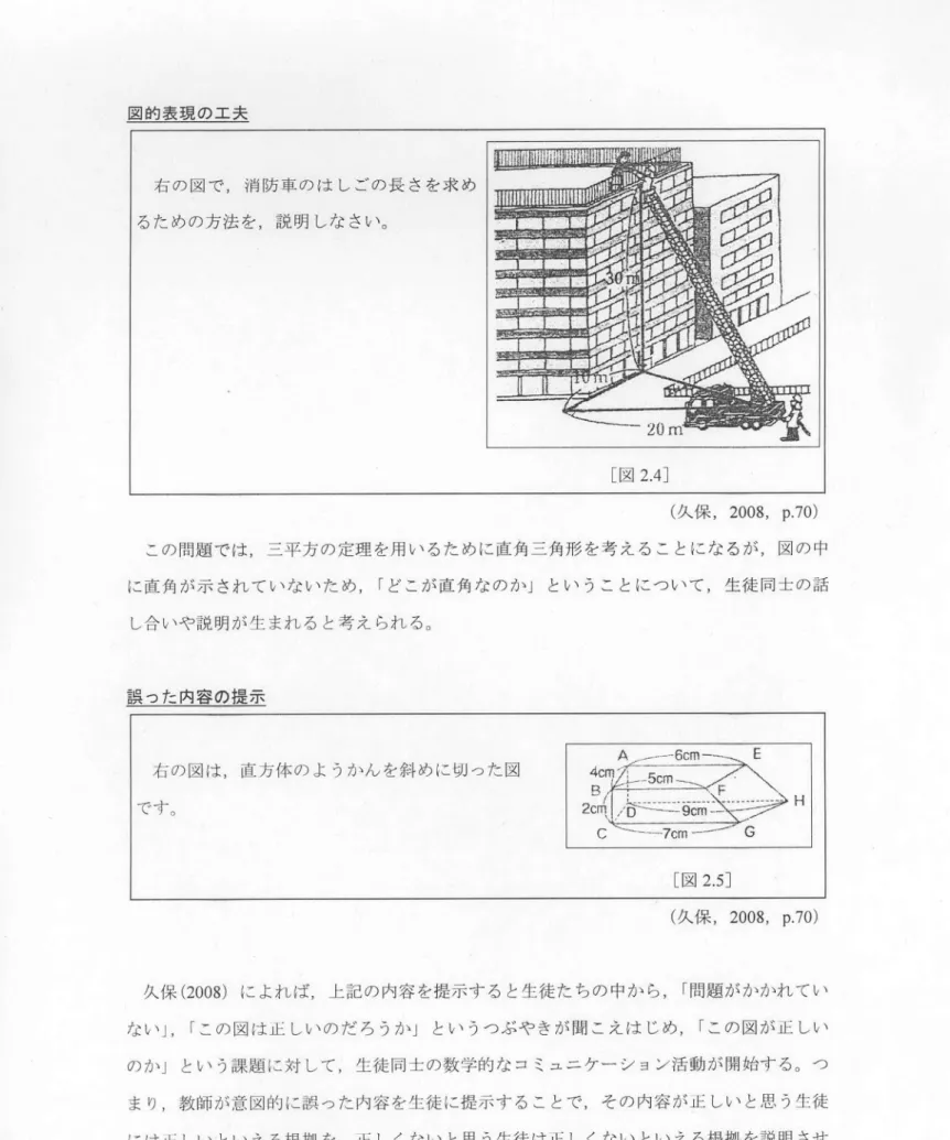 図 的 表 現 の 工 夫 右 の 図 で ,消 防 車 の は しごの長 さを求 め るた めの方 法 を ,説 明 しな さい。 [図 2.4] (ク に保 , 2008, p.70) この問題 では ,三 平方 の定理 を用 い るた めに直角三角形 を考 え るこ とにな るが ,図 の中 に直角が示 され て いないた め ,「 どこが直角 なのか」 とい うこ とにつ いて ,生 徒 同士 の話 し合 いや説明が生まれ る と考 え られ る。 誤 つた 内容 の提 示 右の図は ,直 方体のよ