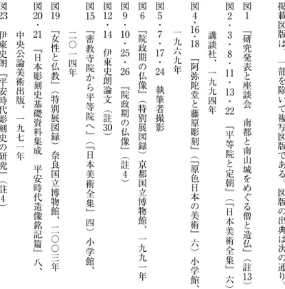 図 版 出 典掲載図 版 は 、 一 部 を 除 い て 複 写 図 版 で あ る 。 図 版 の 出 典 は 次 の 通 り 。図　 『1研究発表と座談会　南都と南山城をめぐる僧と造仏』（註図13）2・3・8・11・13・22　 『平等院と定朝』（『日本美術全集』六 ）　講談社、一九九四年図4・16・18　 『阿弥陀堂と藤原彫刻』（『原色日本の美術』六）小学館、　一九六九年図5・7・17・図24　執筆者撮影　 『6院政期の仏像』（特別展図録）京都国立博物館、一九九一年図9・10・25・26　 『院政期の