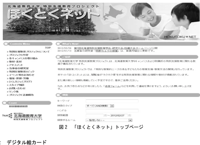 図 2  「ほくとくネット」トップページ  ２  デジタル絵カード    上記の中で、 「教材・素材」のページに置かれている「イラスト」 （デジタル絵カード）は、デザ インを専門とする研究者や特別支援学校教諭などをまじえて検討を重ねたうえで描かれた 200 種類 以上のイラストを無償で提供している。これらの絵カードについては、使用例に示したように、授 業はもちろんのこと、遠足、社会見学などのイベントの冊子作成などの際にも活用が期待される。  デジタル絵カード 1  デジタル絵カード 2  デジタル絵カード使